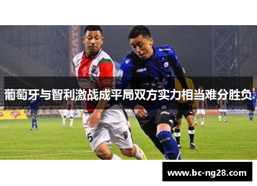 葡萄牙与智利激战成平局双方实力相当难分胜负
